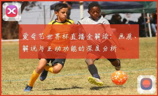 爱奇艺世界杯直播全解读：画质、解说与互动功能的深度分析