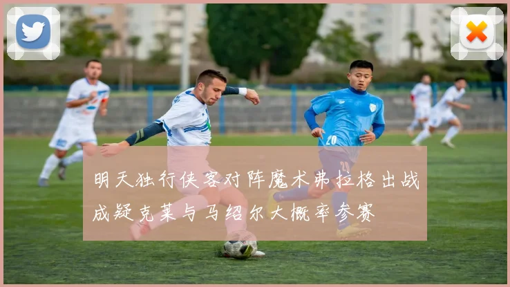 明天独行侠客对阵魔术弗拉格出战成疑克莱与马绍尔大概率参赛