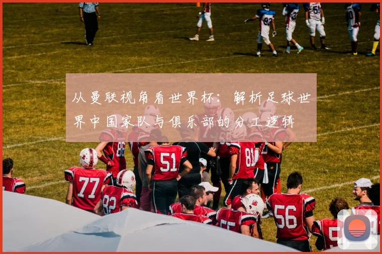 从曼联视角看世界杯：解析足球世界中国家队与俱乐部的分工逻辑