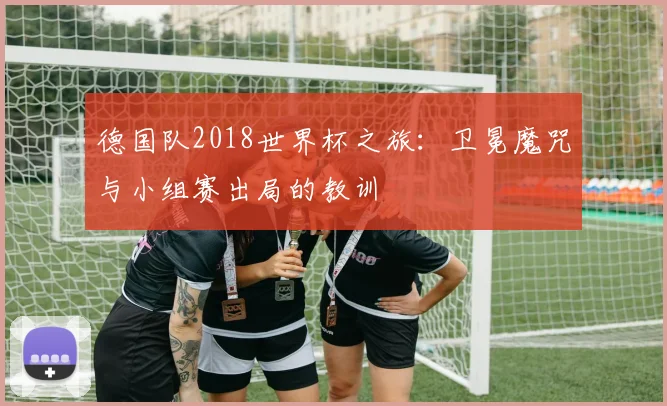 德国队2018世界杯之旅：卫冕魔咒与小组赛出局的教训