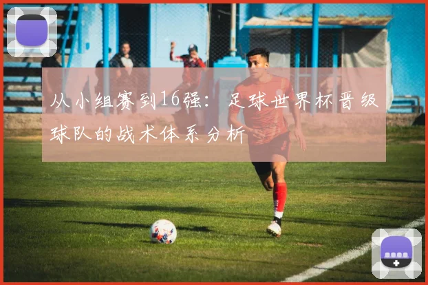 从小组赛到16强：足球世界杯晋级球队的战术体系分析