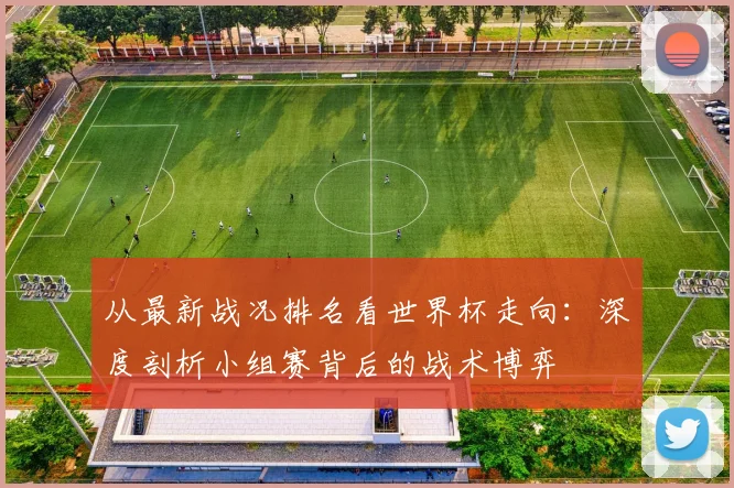 从最新战况排名看世界杯走向：深度剖析小组赛背后的战术博弈